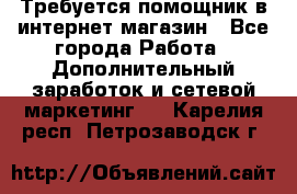 Требуется помощник в интернет-магазин - Все города Работа » Дополнительный заработок и сетевой маркетинг   . Карелия респ.,Петрозаводск г.